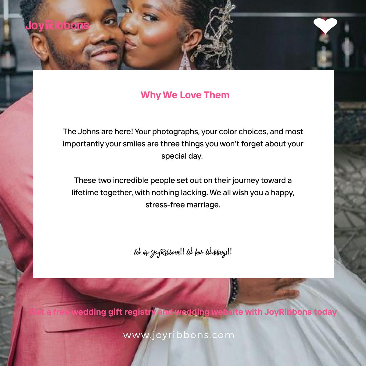 JoyRibbons is top gift registry site in Nigeria. Couples getting married in Nigeria today can receive gift on their wishlist, see RSVP and share their wedding information with their loved ones using JoyRibbons. We are the company that will do everything and anything for love